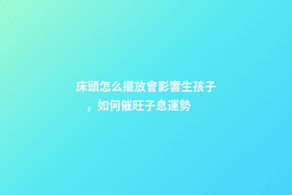 床頭怎么擺放會影響生孩子，如何催旺子息運勢